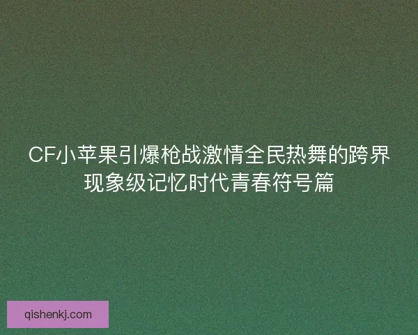 CF小苹果引爆枪战激情全民热舞的跨界现象级记忆时代青春符号篇