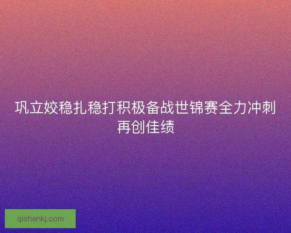 巩立姣稳扎稳打积极备战世锦赛全力冲刺再创佳绩