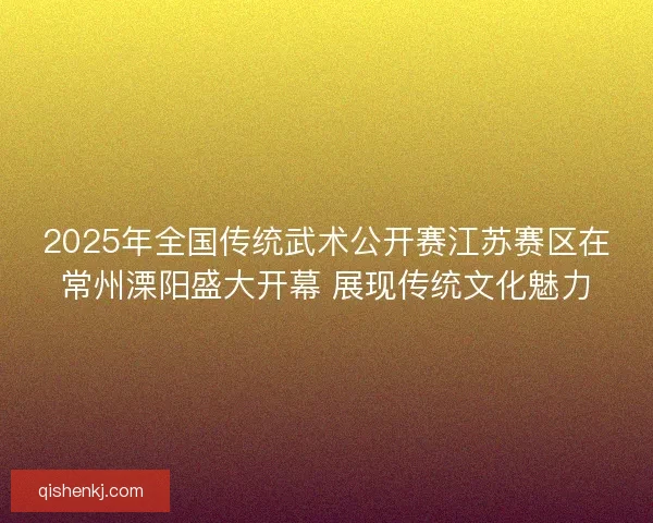 2025年全国传统武术公开赛江苏赛区在常州溧阳盛大开幕 展现传统文化魅力