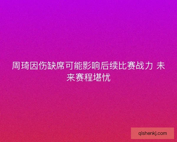周琦因伤缺席可能影响后续比赛战力 未来赛程堪忧