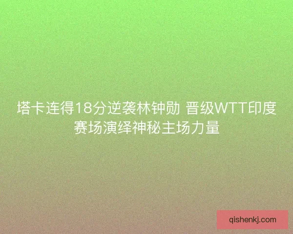 塔卡连得18分逆袭林钟勋 晋级WTT印度赛场演绎神秘主场力量