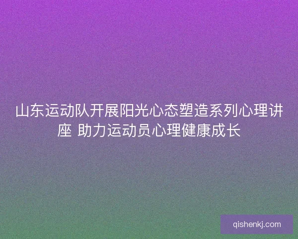 山东运动队开展阳光心态塑造系列心理讲座 助力运动员心理健康成长