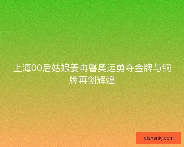 上海00后姑娘姜冉馨奥运勇夺金牌与铜牌再创辉煌 上海00后姑娘姜冉馨奥运勇夺金牌与铜牌再创辉煌