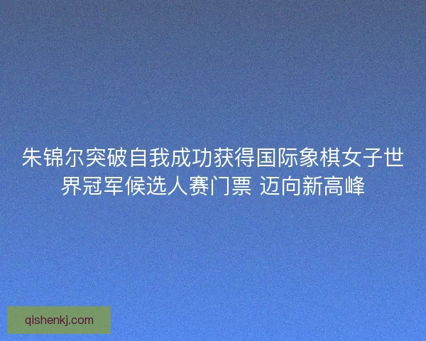 朱锦尔突破自我成功获得国际象棋女子世界冠军候选人赛门票 迈向新高峰