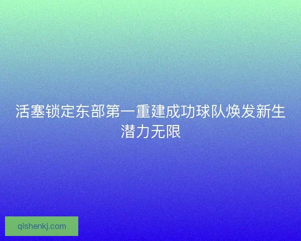 活塞锁定东部第一重建成功球队焕发新生潜力无限 活塞锁定东部第一重建成功球队焕发新生潜力无限
