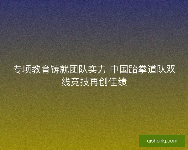 专项教育铸就团队实力 中国跆拳道队双线竞技再创佳绩 专项教育铸就团队实力 中国跆拳道队双线竞技再创佳绩