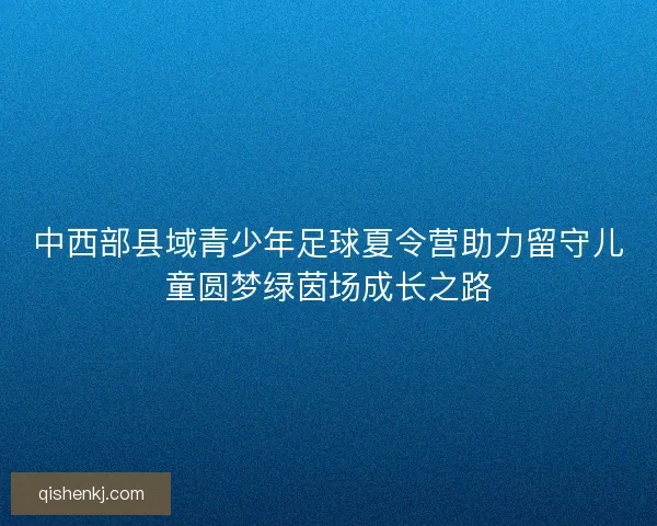中西部县域青少年足球夏令营助力留守儿童圆梦绿茵场成长之路