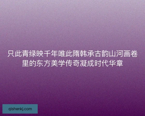只此青绿映千年唯此隋韩承古韵山河画卷里的东方美学传奇凝成时代华章