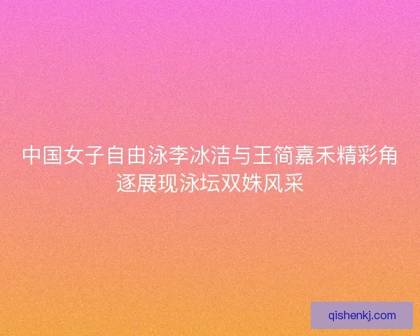 中国女子自由泳李冰洁与王简嘉禾精彩角逐展现泳坛双姝风采