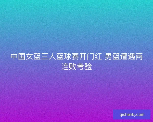 中国女篮三人篮球赛开门红 男篮遭遇两连败考验