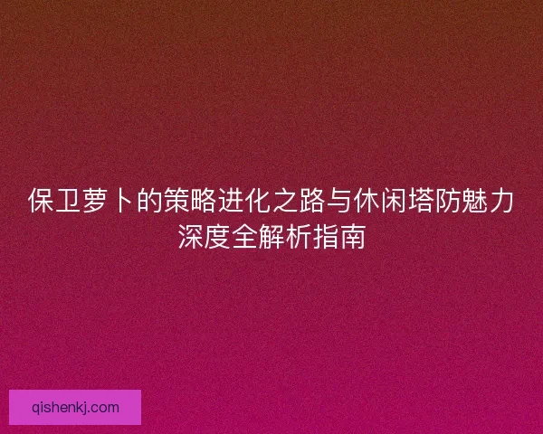 保卫萝卜的策略进化之路与休闲塔防魅力深度全解析指南