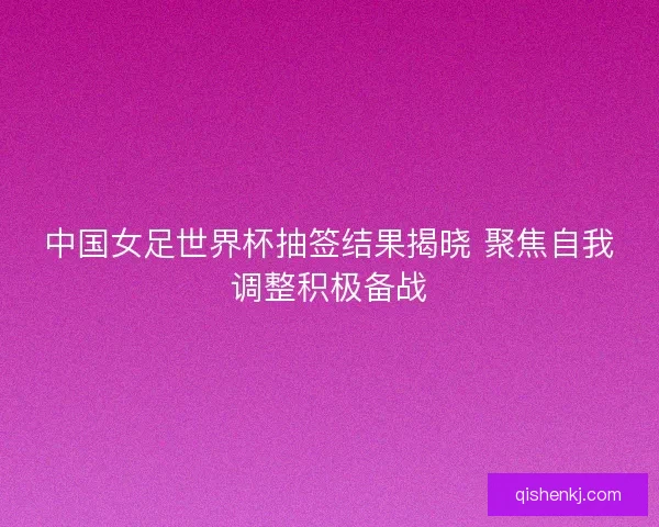 中国女足世界杯抽签结果揭晓 聚焦自我调整积极备战