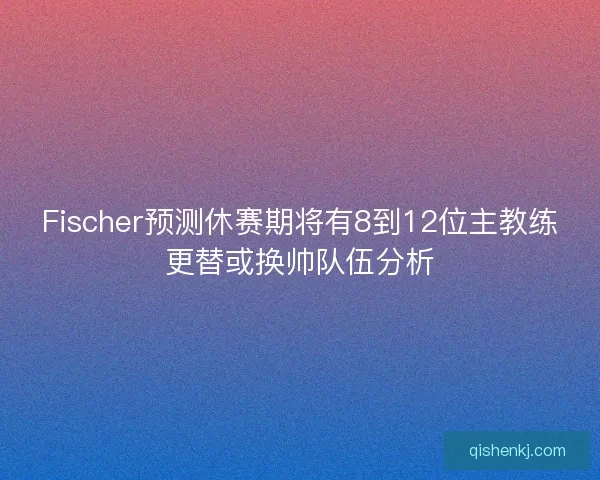 Fischer预测休赛期将有8到12位主教练更替或换帅队伍分析