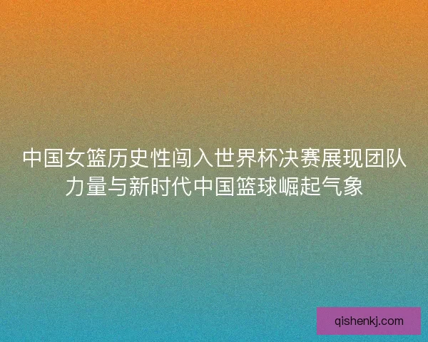 中国女篮历史性闯入世界杯决赛展现团队力量与新时代中国篮球崛起气象 中国女篮历史性闯入世界杯决赛展现团队力量与新时代中国篮球崛起气象