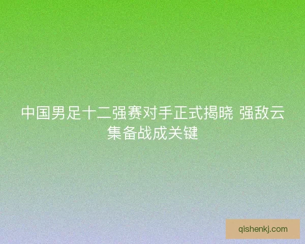 中国男足十二强赛对手正式揭晓 强敌云集备战成关键 中国男足十二强赛对手正式揭晓 强敌云集备战成关键