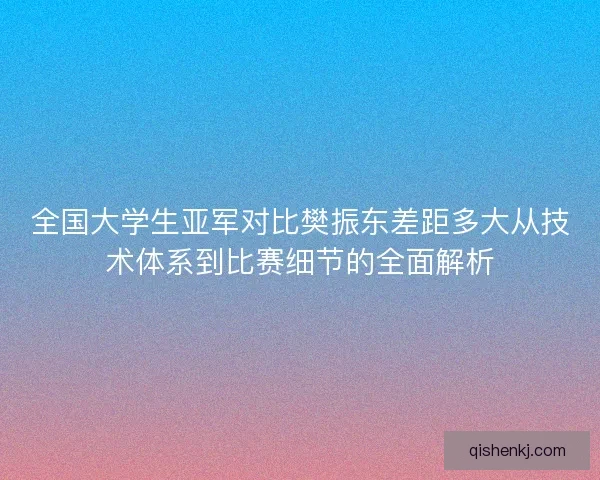 全国大学生亚军对比樊振东差距多大从技术体系到比赛细节的全面解析