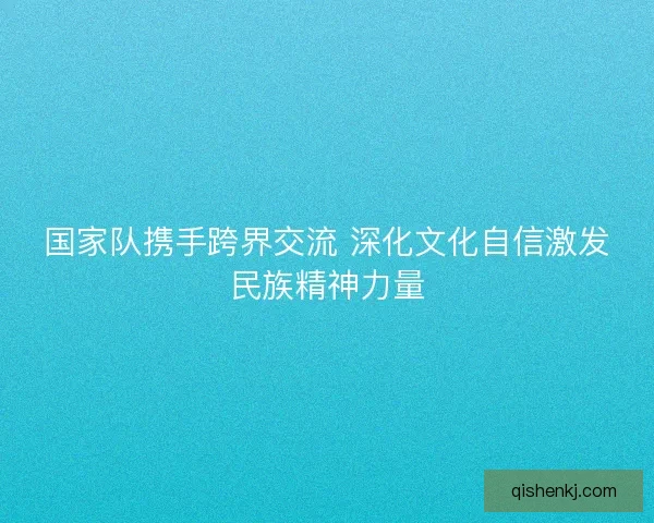国家队携手跨界交流 深化文化自信激发民族精神力量