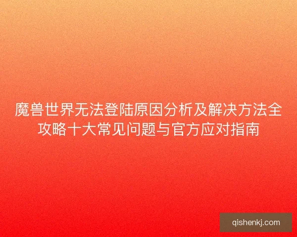 魔兽世界无法登陆原因分析及解决方法全攻略十大常见问题与官方应对指南 魔兽世界无法登陆原因分析及解决方法全攻略十大常见问题与官方应对指南