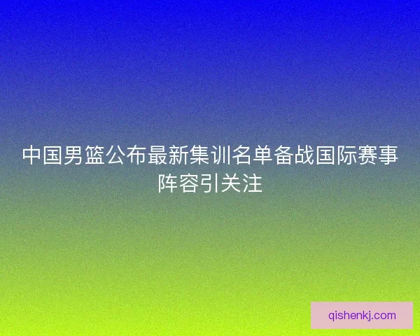 中国男篮公布最新集训名单备战国际赛事阵容引关注 中国男篮公布最新集训名单备战国际赛事阵容引关注